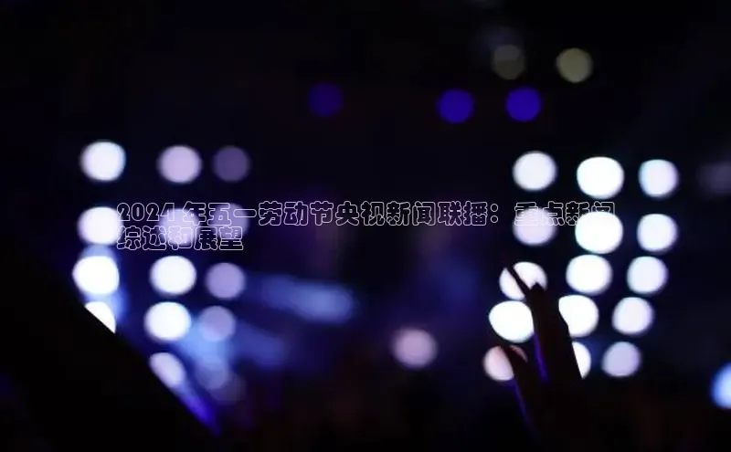 星空体育官网登录百度移动开放平台2024 年五一劳动节央视新闻联播：重点新闻
综述和展望