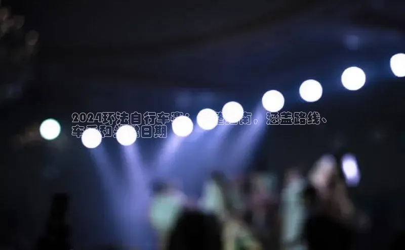 星空app登录入口官网百度智能门户2024环法自行车赛：完整指南，涵盖路线、
车手和关键日期